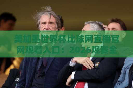 美加墨世界杯比球网直播官网观看入口：2026观赛全攻略！