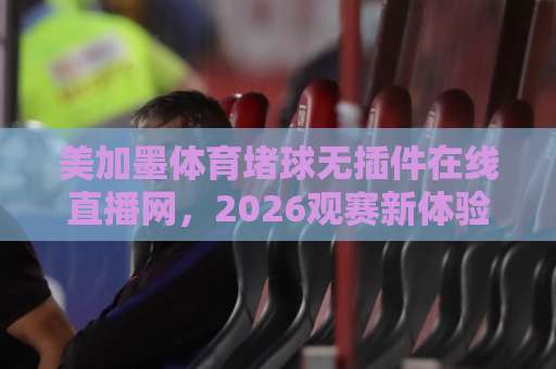 美加墨体育堵球无插件在线直播网，2026观赛新体验！