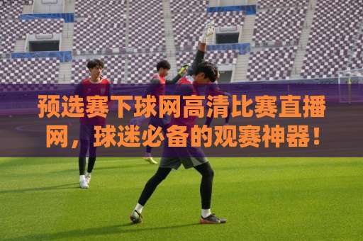 预选赛下球网高清比赛直播网，球迷必备的观赛神器！