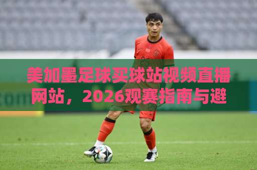 美加墨足球买球站视频直播网站，2026观赛指南与避坑手册