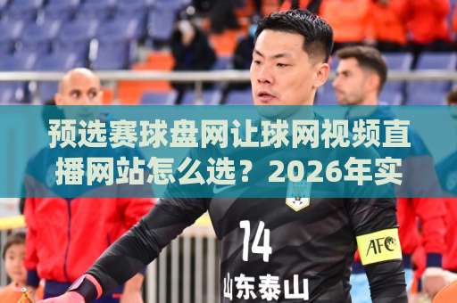 预选赛球盘网让球网视频直播网站怎么选?2026年实用避坑指南与体验拆解