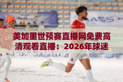 美加墨世预赛直播网免费高清观看直播:2026年球迷观赛避坑指南与靠谱渠道盘点