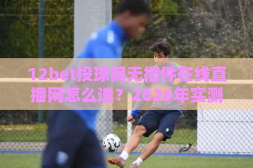 12bet投球网无插件在线直播网怎么选?2026年实测避坑指南与观看体验全解析
