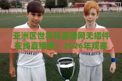 亚洲区世界杯直播网无插件在线直播网:2026年观赛避坑指南与实用选择