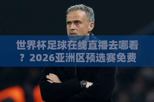 世界杯足球在线直播去哪看？2026亚洲区预选赛免费观看直播站全指南