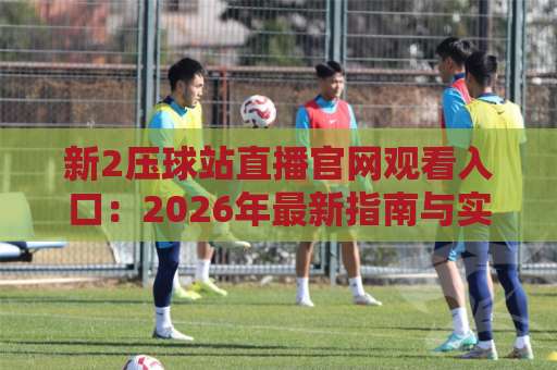 新2压球站直播官网观看入口：2026年最新指南与实用技巧