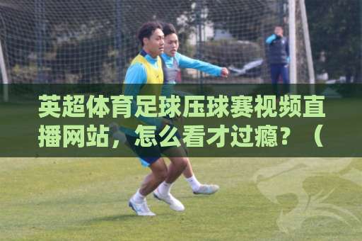 英超体育足球压球赛视频直播网站,怎么看才过瘾?(2026实测推荐) 英超体育足球压球赛视频直播网站,怎么看才过瘾?(2026实测推荐)