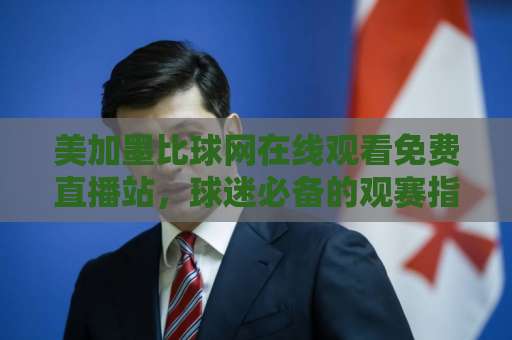 美加墨比球网在线观看免费直播站,球迷必备的观赛指南! 美加墨比球网在线观看免费直播站,球迷必备的观赛指南!