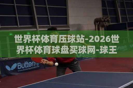 世界杯体育压球站-2026世界杯体育球盘买球网-球王会体育网，老玩家都在用这招！