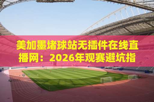 美加墨堵球站无插件在线直播网：2026年观赛避坑指南与真实体验