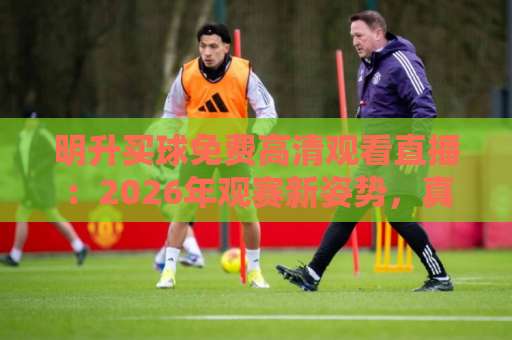明升买球免费高清观看直播:2026年观赛新姿势,真香还是踩坑? 明升买球免费高清观看直播:2026年观赛新姿势,真香还是踩坑?