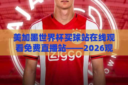 美加墨世界杯买球站在线观看免费直播站——2026观赛避坑指南与实用渠道盘点