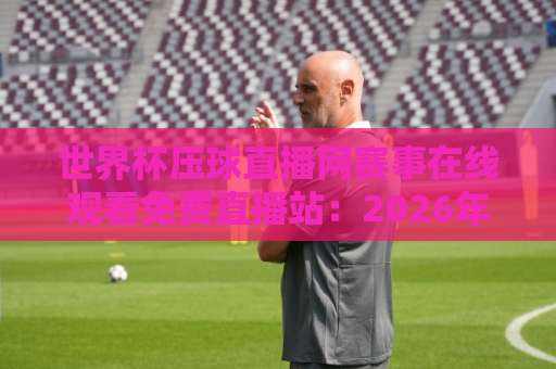 世界杯压球直播网赛事在线观看免费直播站：2026年球迷观赛避坑指南与实用选择