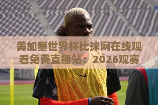 美加墨世界杯比球网在线观看免费直播站：2026观赛避坑指南与靠谱渠道盘点