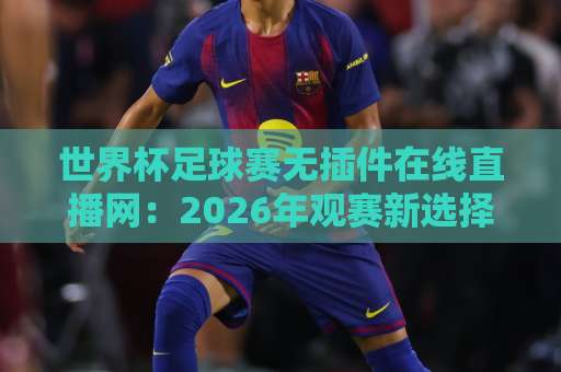 世界杯足球赛无插件在线直播网:2026年观赛新选择,告别卡顿与弹窗 世界杯足球赛无插件在线直播网:2026年观赛新选择,告别卡顿与弹窗