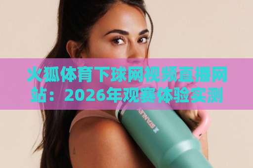 火狐体育下球网视频直播网站:2026年观赛体验实测与避坑指南 火狐体育下球网视频直播网站:2026年观赛体验实测与避坑指南