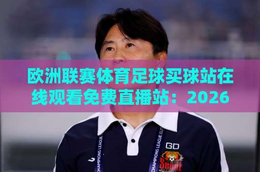 欧洲联赛体育足球买球站在线观看免费直播站:2026年球迷观赛避坑指南 欧洲联赛体育足球买球站在线观看免费直播站:2026年球迷观赛避坑指南