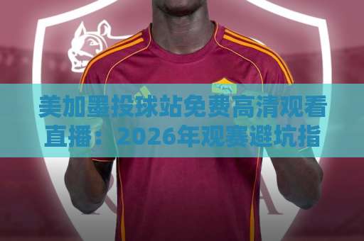 美加墨投球站免费高清观看直播：2026年观赛避坑指南与实用渠道盘点