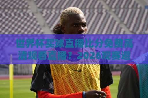世界杯买球直播比分免费高清观看直播？2026观赛避坑指南与实用渠道盘点