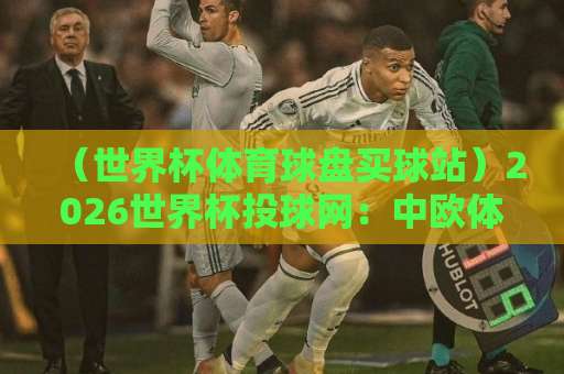 （世界杯体育球盘买球站）2026世界杯投球网：中欧体育全站实测体验与选择指南