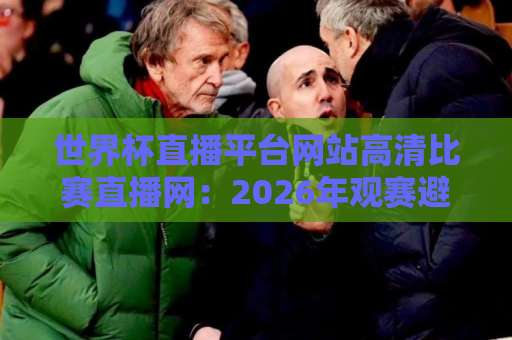 世界杯直播平台网站高清比赛直播网:2026年观赛避坑指南与实用挑选思路