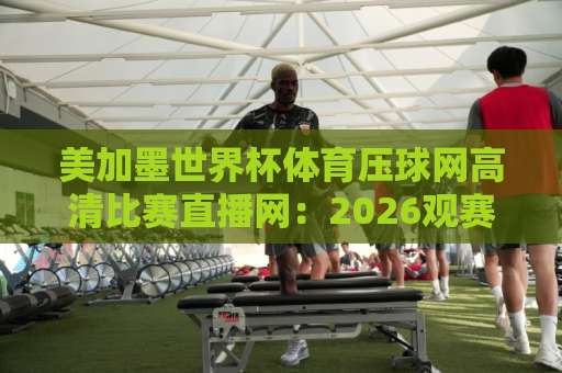 美加墨世界杯体育压球网高清比赛直播网：2026观赛避坑指南与实用技巧