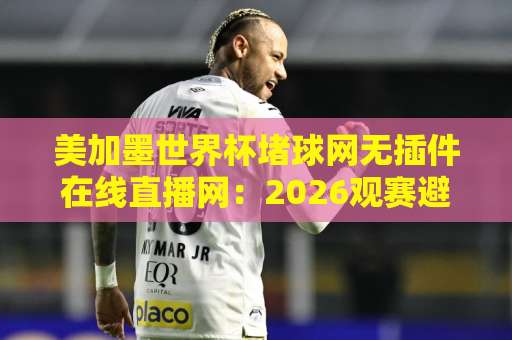 美加墨世界杯堵球网无插件在线直播网：2026观赛避坑指南与实用选择