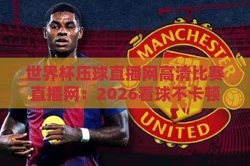 世界杯压球直播网高清比赛直播网：2026看球不卡顿的实用避坑指南