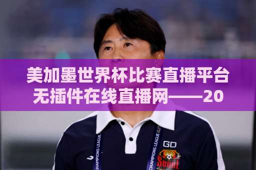 美加墨世界杯比赛直播平台无插件在线直播网——2026观赛避坑指南与真香体验