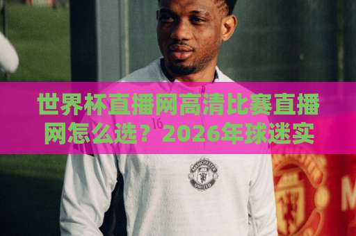 世界杯直播网高清比赛直播网怎么选？2026年球迷实测避坑指南（附画质对比）