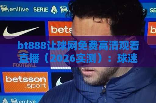 bt888让球网免费高清观看直播（2026实测）：球迷找信号前该弄清的几件事