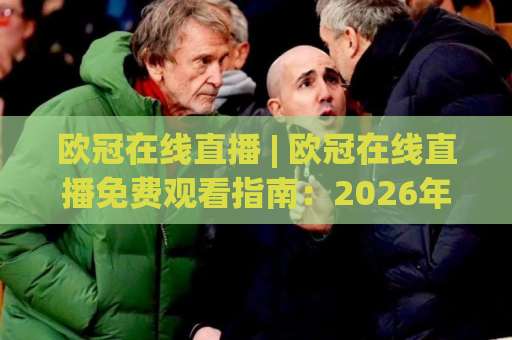 欧冠在线直播 | 欧冠在线直播免费观看指南：2026年高清信号源与避坑实操手册-今晚外围网页线上体育买球赛赛程时间俱乐部积分榜排行早盘走地