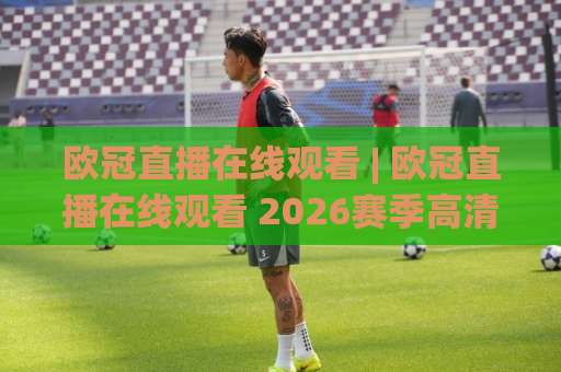 欧冠直播在线观看 | 欧冠直播在线观看 2026赛季高清免费渠道全解析:从版权平台到观赛体验的避坑指南-最大热门最稳咪咕体球赛免费直播不卡顿回放全场回放水位反波胆 欧冠直播在线观看 | 欧冠直播在线观看 2026赛季高清免费渠道全解析:从版权平台到观赛体验的避坑指南-最大热门最稳咪咕体球赛免费直播不卡顿回放全场回放水位反波胆