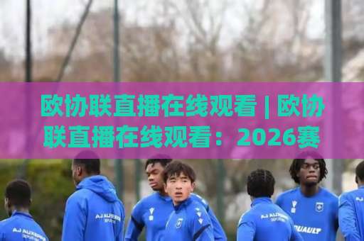 欧协联直播在线观看 | 欧协联直播在线观看：2026赛季免费高清渠道与避坑指南(欧协联直播在线观看)-最大热门最稳咪咕进球站预测交流大全分析攻略技巧策略社区