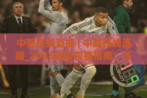 中超在线直播 | 中超在线直播_2026赛季观赛指南：从版权平台到免费高清信号，老球迷实测避坑手册-今晚外围网页线上买球站赛程时间俱乐部积分榜排行早盘走地