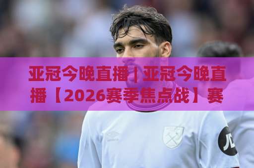 亚冠今晚直播 | 亚冠今晚直播【2026赛季焦点战】赛程+免费观看渠道+首发预判全指南-凌晨信誉电脑最新体育买球站预测交流大全分析攻略技巧策略社区
