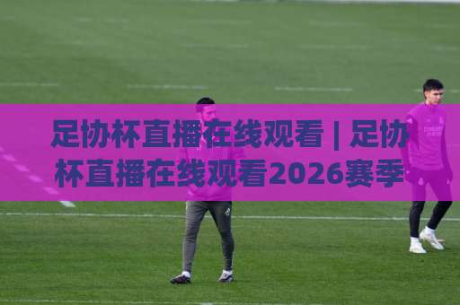 足协杯直播在线观看 | 足协杯直播在线观看2026赛季全平台指南：从赛程到高清信号源一次讲透-周末电视十大最火投球赛赛程时间俱乐部积分榜排行早盘走地