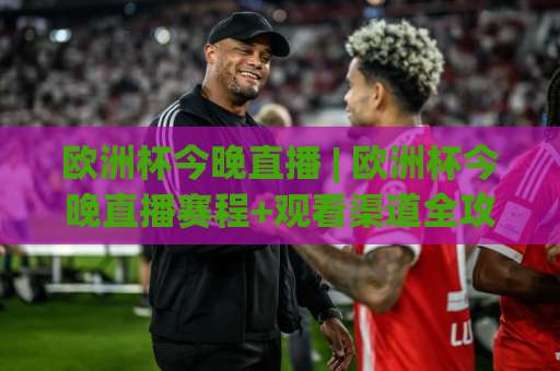 欧洲杯今晚直播 | 欧洲杯今晚直播赛程+观看渠道全攻略：手机端高清信号怎么选？-今日网上手机抖音进球网JRS低调看无解说蓝光赛后回放贴水
