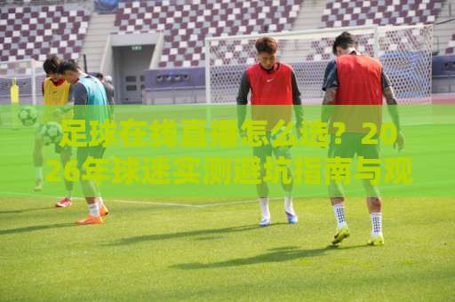 足球在线直播怎么选？2026年球迷实测避坑指南与观赛体验升级（足球在线直播）-最大热门最稳咪咕球盘网频道软件流畅免安装在线看全场录像