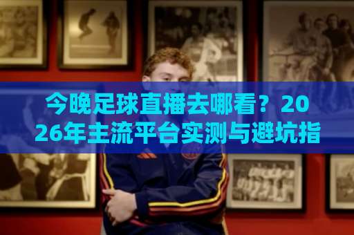今晚足球直播去哪看？2026年主流平台实测与避坑指南（附赛程查询技巧）-今日网上手机抖音体育投球站视频直播源原声解说1080P文字比分