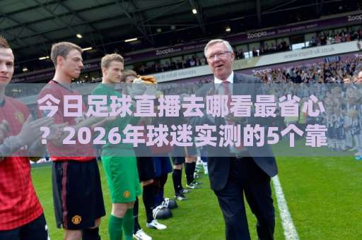 今日足球直播去哪看最省心?2026年球迷实测的5个靠谱渠道-靠谱CCTV最全腾讯投球赛在线观看英文解说720P精彩片段低水高水 今日足球直播去哪看最省心?2026年球迷实测的5个靠谱渠道-靠谱CCTV最全腾讯投球赛在线观看英文解说720P精彩片段低水高水