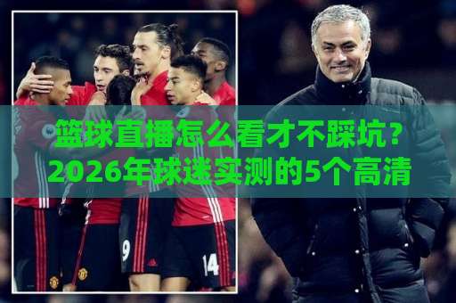 篮球直播怎么看才不踩坑？2026年球迷实测的5个高清观赛渠道与避雷指南-凌晨信誉电脑最新体育投球站投注上盘下盘受让走盘升盘降盘大球