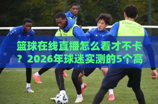 篮球在线直播怎么看才不卡？2026年球迷实测的5个高清观赛门道-凌晨信誉电脑最新压球网入口观看链接无延迟集锦小球两球半