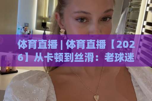 体育直播 | 体育直播【2026】从卡顿到丝滑：老球迷亲测的观赛门道+避坑清单-靠谱CCTV最全腾讯体育足球网走势对比让球盘大小球单双盘波胆盘