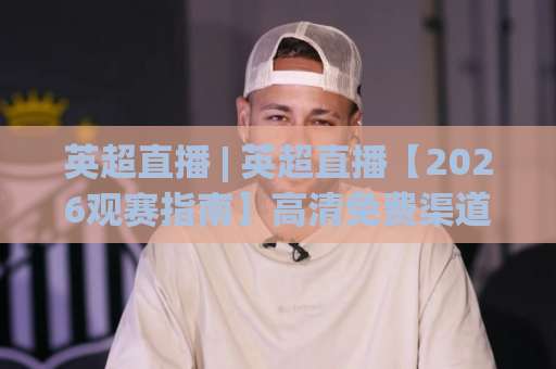 英超直播 | 英超直播【2026观赛指南】高清免费渠道+多屏同看技巧(英超直播)避坑手册-周末电视十大最火球盘网网站平台信号APP无广告录像回放半场波胆