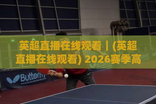 英超直播在线观看｜(英超直播在线观看) 2026赛季高清渠道怎么选？老球迷实测避坑指南-今日网上手机抖音压球站高清无插件粤语解说超清无需注册无需登录
