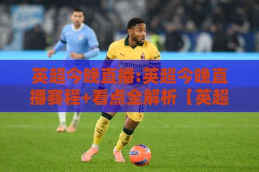 英超今晚直播:英超今晚直播赛程+看点全解析【英超今晚直播】在哪看？怎么选不踩坑-周末电视十大最火堵球网预测交流大全分析攻略技巧策略社区