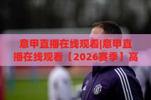 意甲直播在线观看|意甲直播在线观看【2026赛季】高清免费平台推荐+观赛避坑指南-凌晨信誉电脑最新足球买球站走势对比让球盘大小球单双盘波胆盘