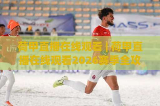 荷甲直播在线观看 | 荷甲直播在线观看2026赛季全攻略：从观赛渠道到战术看点一次讲透-今晚外围网页线上体育买球高清无插件粤语解说超清无需注册无需登录