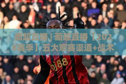 葡超直播 | 葡超直播【2026赛季】五大观赛渠道+战术看点全解析(葡超直播)-靠谱CCTV最全腾讯投球网赛程时间俱乐部积分榜排行早盘走地